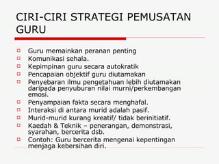 CIRI-CIRI STRATEGI PEMUSATAN GURU  Guru memainkan peranan penting Komunikasi sehala. Kepimpinan guru secara autokratik Pencapaian objektif guru diutamakan Penyebaran ilmu pengetahuan lebih diutamakan daripada penyuburan nilai murni/perkembangan emosi. Penyampaian fakta secara menghafal. Interaksi di antara murid adalah pasif. Murid-murid kurang kreatif/ tidak berinitiatif. Kaedah & Teknik – penerangan, demonstrasi, syarahan, bercerita dsb. Contoh: Guru bercerita mengenai kepentingan menjaga kebersihan diri. 