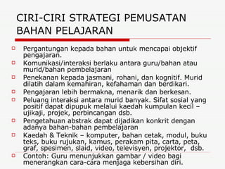 CIRI-CIRI STRATEGI PEMUSATAN BAHAN PELAJARAN   Pergantungan kepada bahan untuk mencapai objektif pengajaran. Komunikasi/interaksi berlaku antara guru/bahan atau murid/bahan pembelajaran Penekanan kepada jasmani, rohani, dan kognitif. Murid dilatih dalam kemahiran, kefahaman dan berdikari. Pengajaran lebih bermakna, menarik dan berkesan. Peluang interaksi antara murid banyak. Sifat sosial yang positif dapat dipupuk melalui kaedah kumpulan kecil – ujikaji, projek, perbincangan dsb. Pengetahuan abstrak dapat dijadikan konkrit dengan adanya bahan-bahan pembelajaran Kaedah & Teknik – komputer, bahan cetak, modul, buku teks, buku rujukan, kamus, perakam pita, carta, peta, graf, spesimen, slaid, video, televisyen, projektor,  dsb. Contoh: Guru menunjukkan gambar / video bagi menerangkan cara-cara menjaga kebersihan diri.   