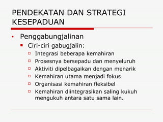 PENDEKATAN DAN STRATEGI KESEPADUAN  Penggabungjalinan Ciri-ciri gabugjalin: Integrasi beberapa kemahiran Prosesnya bersepadu dan menyeluruh Aktiviti dipelbagaikan dengan menarik Kemahiran utama menjadi fokus Organisasi kemahiran fleksibel Kemahiran diintegrasikan saling kukuh mengukuh antara satu sama lain. 