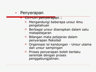 Penyerapan Ciri-ciri penyerapan : Mengandungi beberapa unsur ilmu pengetahuan Berbagai unsur diserapkan dalam satu matapelajaran Bilangan mata pelajaran dalam penyerapan fleksibel Organisasi isi kandungan - Unsur utama dan unsur sampingan Proses penyerapan boleh berlaku serentak dengan proses penggabungjalinan. 
