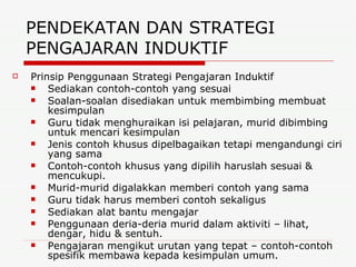 PENDEKATAN DAN STRATEGI PENGAJARAN INDUKTIF  Prinsip Penggunaan Strategi Pengajaran Induktif Sediakan contoh-contoh yang sesuai Soalan-soalan disediakan untuk membimbing membuat kesimpulan Guru tidak menghuraikan isi pelajaran, murid dibimbing untuk mencari kesimpulan Jenis contoh khusus dipelbagaikan tetapi mengandungi ciri yang sama Contoh-contoh khusus yang dipilih haruslah sesuai & mencukupi. Murid-murid digalakkan memberi contoh yang sama Guru tidak harus memberi contoh sekaligus Sediakan alat bantu mengajar Penggunaan deria-deria murid dalam aktiviti – lihat, dengar, hidu & sentuh. Pengajaran mengikut urutan yang tepat – contoh-contoh spesifik membawa kepada kesimpulan umum. 