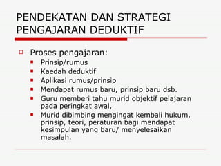 PENDEKATAN DAN STRATEGI PENGAJARAN DEDUKTIF  Proses pengajaran: Prinsip/rumus Kaedah deduktif Aplikasi rumus/prinsip Mendapat rumus baru, prinsip baru dsb. Guru memberi tahu murid objektif pelajaran pada peringkat awal, Murid dibimbing mengingat kembali hukum, prinsip, teori, peraturan bagi mendapat kesimpulan yang baru/ menyelesaikan masalah. 