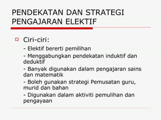 PENDEKATAN DAN STRATEGI PENGAJARAN ELEKTIF  Ciri-ciri: - Elektif bererti pemilihan - Menggabungkan pendekatan induktif dan deduktif - Banyak digunakan dalam pengajaran sains dan matematik - Boleh gunakan strategi Pemusatan guru, murid dan bahan - Digunakan dalam aktiviti pemulihan dan pengayaan 