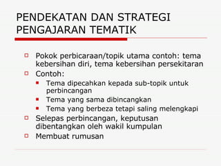 PENDEKATAN DAN STRATEGI PENGAJARAN TEMATIK  Pokok perbicaraan/topik utama contoh: tema kebersihan diri, tema kebersihan persekitaran Contoh: Tema dipecahkan kepada sub-topik untuk perbincangan Tema yang sama dibincangkan Tema yang berbeza tetapi saling melengkapi Selepas perbincangan, keputusan dibentangkan oleh wakil kumpulan Membuat rumusan 