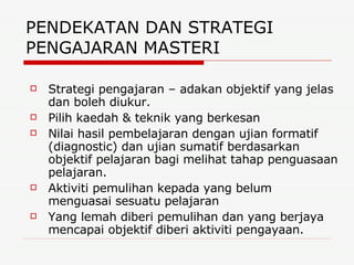 PENDEKATAN DAN STRATEGI PENGAJARAN MASTERI  Strategi pengajaran – adakan objektif yang jelas dan boleh diukur. Pilih kaedah & teknik yang berkesan Nilai hasil pembelajaran dengan ujian formatif (diagnostic) dan ujian sumatif berdasarkan objektif pelajaran bagi melihat tahap penguasaan pelajaran. Aktiviti pemulihan kepada yang belum menguasai sesuatu pelajaran Yang lemah diberi pemulihan dan yang berjaya mencapai objektif diberi aktiviti pengayaan. 