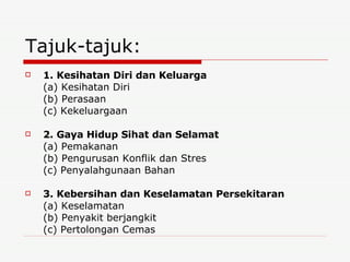 Tajuk-tajuk: 1. Kesihatan Diri dan Keluarga (a) Kesihatan Diri (b) Perasaan (c) Kekeluargaan 2. Gaya Hidup Sihat dan Selamat (a) Pemakanan (b) Pengurusan Konflik dan Stres (c) Penyalahgunaan Bahan 3. Kebersihan dan Keselamatan Persekitaran (a) Keselamatan (b) Penyakit berjangkit (c) Pertolongan Cemas 