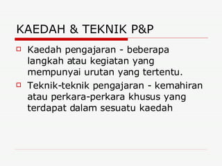 KAEDAH & TEKNIK P&P Kaedah pengajaran - beberapa langkah atau kegiatan yang mempunyai urutan yang tertentu.  Teknik-teknik pengajaran - kemahiran atau perkara-perkara khusus yang terdapat dalam sesuatu kaedah  