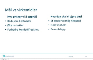 05/13/13
Hvordan	
  skal	
  vi	
  gjøre	
  det?
• Et	
  brukervennlig	
  neAsted
• Godt	
  innhold
• En	
  mobilapp
Mål	
  vs	
  virkemidler
Hva	
  ønsker	
  vi	
  å	
  oppnå?
• Redusere	
  kostnader
• Øke	
  inntekter
• Forbedre	
  kunde=lfredshet
13
tirsdag 1. april 14
 