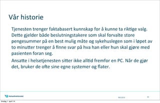 05/13/13
Vår	
  historie
Tjenesten	
  trenger	
  faktabasert	
  kunnskap	
  for	
  å	
  kunne	
  ta	
  rik=ge	
  valg.	
  
DeAe	
  gjelder	
  både	
  beslutningstakere	
  som	
  skal	
  forvalte	
  store	
  
pengesummer	
  på	
  en	
  best	
  mulig	
  måte	
  og	
  sykehuslegen	
  som	
  i	
  løpet	
  av	
  
to	
  minuAer	
  trenger	
  å	
  ﬁnne	
  svar	
  på	
  hva	
  han	
  eller	
  hun	
  skal	
  gjøre	
  med	
  
pasienten	
  foran	
  seg.
AnsaAe	
  i	
  helsetjenesten	
  siAer	
  ikke	
  all=d	
  fremfor	
  en	
  PC.	
  Når	
  de	
  gjør	
  
det,	
  bruker	
  de	
  oXe	
  sine	
  egne	
  systemer	
  og	
  ﬂater.	
  
33
tirsdag 1. april 14
 
