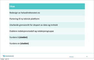 05/13/13 42
Tiltak
Redesign	
  av	
  helsedirektoratet.no	
  
Portering	
  Tl	
  ny	
  teknisk	
  pla`orm
Utarbeide	
  grensesniK	
  for	
  eksport	
  av	
  data	
  og	
  innhold
Etablere	
  redaksjonsmodell	
  og	
  redaksjonsgruppe
Vurdere	
  å	
  (sladdet)
Vurdere	
  en	
  (sladdet)
tirsdag 1. april 14
 