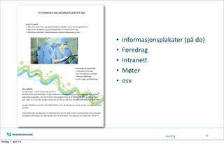 05/13/13
• informasjonsplakater	
  (på	
  do)
• Foredrag
• IntraneA
• Møter
• osv
62
Vårt  målbilde
Det  de  trenger  –  når  de  trenger  det,  der  de  er
Helsetjenesten  og  forvaltningen  trenger  faktabasert  kunnskap  for  a  kunne  ta  rik ge  valg.  De e  gjelder  
bade  beslutningstakere  som  skal  forvalte  store  pengesummer  pa  en  best  mulig  mate  og  sykehuslegen  
som  i  løpet  av  to  minu er  trenger  a  ﬁnne  svar  pa  hva  han  eller  hun  skal  gjøre  med  pasienten  foran  seg.
  
AnsAnsa e  i  helsetjenesten  si er  ikke  all d  fremfor  en  PC.  Nar  de  gjør  det,  bruker  de  o e  sine  egne  systemer  
og  ﬂater.  
Helsedirektoratet  skal,  gjennom  sin   lstedeværelse  pa  ne ,   lby  ansa e  i  helsetjenesten  og  forvaltningen  
myndighetsinformasjon  som  ikke  bare  gir  dem  det  de  trenger  -­‐  men  ogsa  nar  de  trenger  det,  der  de  er.
  
Hva  vil  vi  oppnå
1.  Bidra   l  å  eﬀek visere  og  kvalitetsforbedre  arbeidet  i  helse-­‐  og  omsorgssektoren
2.  Bidra   l  at  myndigheter  og  beslutningstakere  tar  velinformerte  valg
3.  Eﬀek visere  arbeidet  i  Helsedirektoratet  ved  økt  selvbetjening  på  ne
Hva  trenger  brukerne  våre
•  Faktabasert  kunnskap  
(som  retningslinjer,  sta s kk)
•  Råd  og  anbefalinger  
•  Lover,  regler  og  fortolkninge
VI  FORNYER  HELSEDIREKTORATET.NO
tirsdag 1. april 14
 