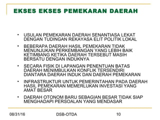 08/31/16 DSB-OTDA 10
EKSES EKSES PEMEKARAN DAERAH
• USULAN PEMEKARAN DAERAH SENANTIASA LEKAT
DENGAN TUDINGAN REKAYASA ELIT POLITIK LOKAL
• BEBERAPA DAERAH HASIL PEMEKARAN TIDAK
MENUNJUKAN PERKEMBANGAN YANG LEBIH BAIK
KETIMBANG KETIKA DAERAH TERSEBUT MASIH
BERSATU DENGAN INDUKNYA
• SECARA FISIK DI LAPANGAN PENENTUAN BATAS
DAERAH MENIMBULKAN KONFLIK TERSENDIRI
DIANTARA DAERAH INDUK DAN DAERAH PEMEKARAN
• INFRASTRUKTUR UNTUK PEMERINTAHAN PADA DAERAH
HASIL PEMEKARAN MEMERLUKAN INVESTASI YANG
AMAT BESAR
• DAERAH OTONOM BARU SEBAGIAN BESAR TIDAK SIAP
MENGHADAPI PERSOALAN YANG MENDASAR
 