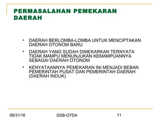 08/31/16 DSB-OTDA 11
PERMASALAHAN PEMEKARAN
DAERAH
• DAERAH BERLOMBA-LOMBA UNTUK MENCIPTAKAN
DAERAH OTONOM BARU
• DAERAH YANG SUDAH DIMEKARKAN TERNYATA
TIDAK MAMPU MENUNJUKAN KEMAMPUANNYA
SEBAGAI DAERAH OTONOM
• KENYATAANNYA PEMEKARAN INI MENJADI BEBAN
PEMERINTAH PUSAT DAN PEMERINTAH DAERAH
(DAERAH INDUK)
 