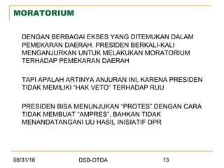 08/31/16 DSB-OTDA 13
MORATORIUM
DENGAN BERBAGAI EKSES YANG DITEMUKAN DALAM
PEMEKARAN DAERAH. PRESIDEN BERKALI-KALI
MENGANJURKAN UNTUK MELAKUKAN MORATORIUM
TERHADAP PEMEKARAN DAERAH
TAPI APALAH ARTINYA ANJURAN INI, KARENA PRESIDEN
TIDAK MEMILIKI “HAK VETO” TERHADAP RUU
PRESIDEN BISA MENUNJUKAN “PROTES” DENGAN CARA
TIDAK MEMBUAT “AMPRES”, BAHKAN TIDAK
MENANDATANGANI UU HASIL INISIATIF DPR
 
