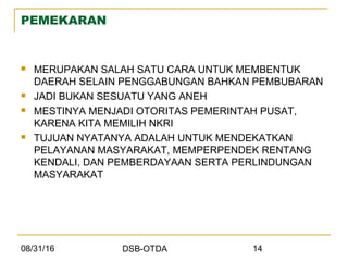 08/31/16 DSB-OTDA 14
PEMEKARAN
 MERUPAKAN SALAH SATU CARA UNTUK MEMBENTUK
DAERAH SELAIN PENGGABUNGAN BAHKAN PEMBUBARAN
 JADI BUKAN SESUATU YANG ANEH
 MESTINYA MENJADI OTORITAS PEMERINTAH PUSAT,
KARENA KITA MEMILIH NKRI
 TUJUAN NYATANYA ADALAH UNTUK MENDEKATKAN
PELAYANAN MASYARAKAT, MEMPERPENDEK RENTANG
KENDALI, DAN PEMBERDAYAAN SERTA PERLINDUNGAN
MASYARAKAT
 