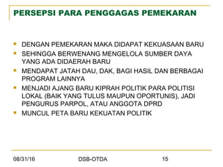 08/31/16 DSB-OTDA 15
PERSEPSI PARA PENGGAGAS PEMEKARAN
 DENGAN PEMEKARAN MAKA DIDAPAT KEKUASAAN BARU
 SEHINGGA BERWENANG MENGELOLA SUMBER DAYA
YANG ADA DIDAERAH BARU
 MENDAPAT JATAH DAU, DAK, BAGI HASIL DAN BERBAGAI
PROGRAM LAINNYA
 MENJADI AJANG BARU KIPRAH POLITIK PARA POLITISI
LOKAL (BAIK YANG TULUS MAUPUN OPORTUNIS), JADI
PENGURUS PARPOL, ATAU ANGGOTA DPRD
 MUNCUL PETA BARU KEKUATAN POLITIK
 