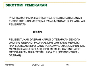 08/31/16 DSB-OTDA 16
DIKOTOMI PEMEKARAN
PEMEKARAN PADA HAKEKATNYA BERADA PADA RANAH
EKSEKUTIF, JADI MESTINYA YANG MENGATUR INI ADALAH
PEMERINTAH
TETAPI
PEMBENTUKAN DAERAH HARUS DITETAPKAN DENGAN
UNDANG-UNDANG, PADAHAL DPR-LAH YANG MEMILIKI
HAK LEGISLASI (DPD SANG PENGAWAL OTONOMIPUN TAK
MEMILIKI HAK LEGISLASI), DPR MEMILIKI HAK INISIATIF
MENGAJUKAN RUU (TENTU JUGA RUU PEMBENTUKAN
DAERAH)
 