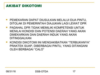 08/31/16 DSB-OTDA 17
AKIBAT DIKOTOMI
 PEMEKARAN DAPAT DIUSULKAN MELALUI DUA PINTU,
DITOLAK DI PEMERINTAH DIAJUKAN LAGI LEWAT DPR
 PADAHAL DPR TIDAK MEMILIKI KOMPETENSI UNTUK
MENILAI KONDISI DAN POTENSI DAERAH YANG AKAN
DIMEKARKAN DAN DAERAH INDUK YANG AKAN
DITINGGALKAN
 KONDISI DIKOTOMI INI MENGAKIBATKAN “TERBUKANYA”
PRAKTEK SUAP, DIBERBAGAI PINTU, YANG DITANGANI
OLEH BERBAGAI “CALO”
 