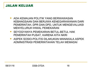 08/31/16 DSB-OTDA 18
JALAN KELUAR
 ADA KEMAUAN POLITIK YANG BERWAWASAN
KEBANGSAAN DAN BERJIWA KENEGARAWANAN DARI
PEMERINTAH, DPR DAN DPD, UNTUK MENGEVALUASI
MENYELURUH IHWAL PEMEKARAN
 SEYOGYANYA PEMEKARAN BETUL-BETUL HAK
PEMERINTAH PUSAT, KARENA KITA NKRI
 ASPEK SOSIO-POLITIS DILAKUKAN MANAKALA ASPEK
ADMINISTRASI PEMERINTAHAN TELAH MEMADAI
 