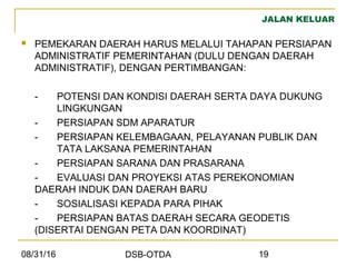 08/31/16 DSB-OTDA 19
JALAN KELUAR
 PEMEKARAN DAERAH HARUS MELALUI TAHAPAN PERSIAPAN
ADMINISTRATIF PEMERINTAHAN (DULU DENGAN DAERAH
ADMINISTRATIF), DENGAN PERTIMBANGAN:
- POTENSI DAN KONDISI DAERAH SERTA DAYA DUKUNG
LINGKUNGAN
- PERSIAPAN SDM APARATUR
- PERSIAPAN KELEMBAGAAN, PELAYANAN PUBLIK DAN
TATA LAKSANA PEMERINTAHAN
- PERSIAPAN SARANA DAN PRASARANA
- EVALUASI DAN PROYEKSI ATAS PEREKONOMIAN
DAERAH INDUK DAN DAERAH BARU
- SOSIALISASI KEPADA PARA PIHAK
- PERSIAPAN BATAS DAERAH SECARA GEODETIS
(DISERTAI DENGAN PETA DAN KOORDINAT)
 