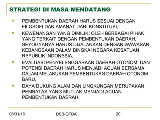 08/31/16 DSB-OTDA 20
STRATEGI DI MASA MENDATANG
 PEMBENTUKAN DAERAH HARUS SESUAI DENGAN
FILOSOFI DAN AMANAT DARI KONSTITUSI,
 KEWENANGAN YANG DIMILIKI OLEH BERBAGAI PIHAK
YANG TERKAIT DENGAN PEMBENTUKAN DAERAH,
SEYOGYANYA HARUS DIJALANKAN DENGAN WAWASAN
KEBANGSAAN DALAM BINGKAI NEGARA KESATUAN
REPUBLIK INDONESIA,
 EVALUASI PENYELENGGARAAN DAERAH OTONOM, DAN
POTENSI DAERAH HARUS MENJADI ACUAN BERSAMA
DALAM MELAKUKAN PEMBENTUKAN DAERAH OTONOM
BARU,
 DAYA DUKUNG ALAM DAN LINGKUNGAN MERUPAKAN
PEMBATAS YANG MUTLAK MENJADI ACUAN
PEMBENTUKAN DAERAH.
 