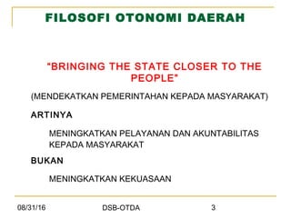 08/31/16 DSB-OTDA 3
FILOSOFI OTONOMI DAERAH
“BRINGING THE STATE CLOSER TO THE
PEOPLE”
(MENDEKATKAN PEMERINTAHAN KEPADA MASYARAKAT)
ARTINYA
MENINGKATKAN PELAYANAN DAN AKUNTABILITAS
KEPADA MASYARAKAT
BUKAN
MENINGKATKAN KEKUASAAN
 