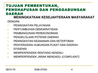 08/31/16 DSB-OTDA 4
TUJUAN PEMBENTUKAN,
PENGHAPUSAN DAN PENGGABUNGAN
DAERAH
MENINGKATKAN KESEJAHTERAAN MASYARAKAT
DENGAN:
1. PENINGKATAN PELAYANAN
2. PERTUMBUHAN DEMOKRATISASI
3. PEMBANGUNAN PEREKONOMIAN
4. PENGELOLAAN POTENSI DAERAH
5. PENINGKATAN KEAMANAN DAN KETERTIBAN
6. PENYERASIAN HUBUNGAN PUSAT DAN DAERAH
7. EFISIENSI
8. MEMPERPENDEK RENTANG KENDALI
9. MEMPERPENDEK JARAK MENGADU (COMPLAINT)
 
