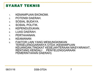 08/31/16 DSB-OTDA 7
SYARAT TEKNIS
1. KEMAMPUAN EKONOMI.
2. POTENSI DAERAH.
3. SOSIAL BUDAYA.
4. SOSIAL POLITIK.
5. KEPENDUDUKAN.
6. LUAS DAERAH.
7. PERTAHANAN.
8. KEAMANAN
9. FAKTOR LAIN YANG MEMUNGKINKAN
TERSELENGGARANYA OTDA (KEMAMPUAN
KEUANGAN,TINGKAT KESEJAHTERAAN MASYARAKAT,
RENTANG KENDALI PENYELENGGARAAN
PEMERINTAHAN DAERAH)
 