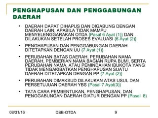 08/31/16 DSB-OTDA 9
PENGHAPUSAN DAN PENGGABUNGAN
DAERAH
• DAERAH DAPAT DIHAPUS DAN DIGABUNG DENGAN
DAERAH LAIN, APABILA TIDAK MAMPU
MENYELENGGARAKAN OTDA {Pasal 6 Ayat (1)} DAN
DILAKUKAN SETELAH PROSES EVALUASI {6 Ayat (2)}
• PENGHAPUSAN DAN PENGGABUNGAN DAERAH
DITETAPKAN DENGAN UU {7 Ayat (1)}
• PERUBAHAN BATAS DAERAH, PERUBAHAN NAMA
DAERAH, PEMBERIAN NAMA BAGIAN RUPA BUMI, SERTA
PERUBAHAN NAMA, ATAU PEMINDAHAN IBUKOTA YANG
TIDAK MENGAKIBATKAN PENGHAPUSAN SUATU
DAERAH DITETAPKAN DENGAN PP {7 Ayat (2)}
• PERUBAHAN DIMAKSUD DILAKUKAN ATAS USUL DAN
PERSETUJUAN DAERAH YBS {Pasal 7 Ayat(3)}
• TATA CARA PEMBENTUKAN, PENGHAPUSAN, DAN
PENGGABUNGAN DAERAH DIATUR DENGAN PP {Pasal 8}
 
