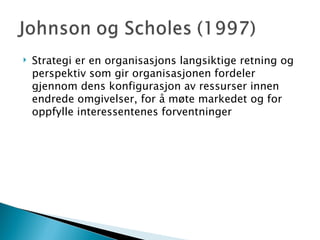 Strategi er en organisasjons langsiktige retning og perspektiv som gir organisasjonen fordeler gjennom dens konfigurasjon av ressurser innen endrede omgivelser, for å møte markedet og for oppfylle interessentenes forventninger 
