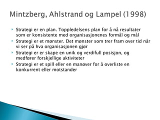 Strategi er en plan. Toppledelsens plan for å nå resultater som er konsistente med organisasjonenes formål og mål Strategi er et mønster. Det mønster som trer fram over tid når vi ser på hva organisasjonen gjør Strategi er er skape en unik og verdifull posisjon, og medfører forskjellige aktiviteter Strategi er et spill eller en manøver for å overliste en konkurrent eller motstander 