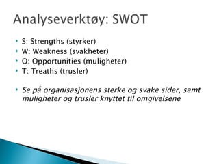 S: Strengths (styrker) W: Weakness (svakheter) O: Opportunities (muligheter) T: Treaths (trusler) Se på organisasjonens sterke og svake sider, samt muligheter og trusler knyttet til omgivelsene 