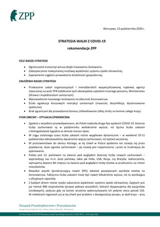 Związek Przedsiębiorców i Pracodawców
Zarząd: Cezary Kaźmierczak – Prezes, Marcin Nowacki - Wiceprezes
ul. Nowy Świat 33, 00-029 Warszawa, email/ biuro@zpp.net.pl, tel/ 22 826 08 31, www.zpp.net.pl
Warszawa, 12 października 2020 r.
STRATEGIA WALKI Z COVID-19
rekomendacje ZPP
CELE NASZEJ STRATEGII
• Ograniczanie transmisji wirusa dzięki masowemu testowaniu.
• Zabezpieczenie maksymalnej możliwej wydolności systemu opieki zdrowotnej.
• Zapewnienie ciągłości prowadzenia działalności gospodarczej.
ZAŁOŻENIA NASZEJ STRATEGII
• Przekazanie zadań organizacyjnych i menadżerskich wyspecjalizowanej rządowej agencji
stworzonej na wzór PFR (odebranie tych obowiązków szpitalom trzeciego poziomu, Ministerstwu
Zdrowia i inspektoratom sanitarnym).
• Wprowadzenie masowego testowania na obecność koronawirusa.
• Ścisła egzekucja kluczowych restrykcji sanitarnych (maseczki, dezynfekcja, dystansowanie
społeczne).
• Brak ograniczeń dla prowadzenia biznesu (zlikwidowanie żółtej strefy na terenie całego kraju).
STAN OBECNY – SYTUACJA EPIDEMICZNA
• Zgodnie z wszelkimi przewidywaniami, do Polski nadeszła druga fala epidemii COVID-19. Dzienne
liczby zachorowań są w październiku wielokrotnie wyższe, niż łączna liczba zakażeń
z któregokolwiek tygodnia w okresie marzec-lipiec.
• W ciągu ostatniego czasu liczba zakażeń rośnie wyjątkowo dynamicznie – w weekend 10-11
października odnotowaliśmy dwukrotnie więcej zachorowań, niż tydzień wcześniej.
• W przeciwieństwie do okresu letniego, w tej chwili w Polsce epidemia nie rozwija się przez
pojedyncze, duże ogniska zachorowań – jej rozwój jest rozporoszony i przez to trudniejszy do
opanowania.
• Polska jest 13. państwem na świecie pod względem dziennej liczby nowych zachorowań –
wyprzedzają nas m.in. duże państwa, takie jak Indie, USA, Rosja, czy Brazylia. Jednocześnie,
zajmujemy dopiero 84 miejsce na świecie pod względem liczby testów w przeliczeniu na milion
mieszkańców.
• Niepokoi wysoki (przekraczający nawet 20%) odsetek pozytywnych wyników testów na
koronawirusa. Faktyczna liczba zakażeń może być nawet kilkukrotnie wyższa, niż ta wynikająca
z oficjalnych raportów.
• Z każdym dniem rośnie ryzyko zaburzenia wydolności systemu opieki zdrowotnej. Zajętych jest
już niemal 400 respiratorów (prawie połowa wszystkich, którymi dysponujemy dla pacjentów
covidowych), podczas gdy na koniec września wykorzystywano ich jedynie nieco ponad 150.
W niektórych regionach już w tej chwili jest problem z dostępnością sprzętu, w skali kraju – przy
 