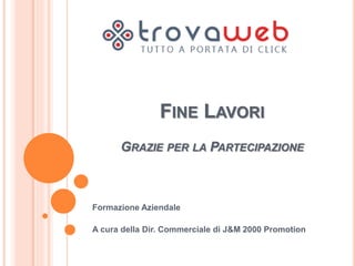FINE LAVORI 
GRAZIE PER LA PARTECIPAZIONE 
Formazione Aziendale 
A cura della Dir. Commerciale di J&M 2000 Promotion 
