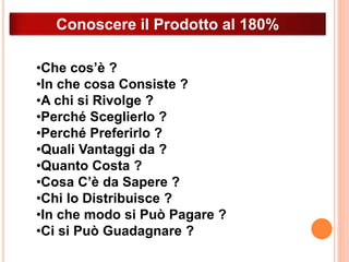 Conoscere il Prodotto al 180% 
•Che cos’è ? 
•In che cosa Consiste ? 
•A chi si Rivolge ? 
•Perché Sceglierlo ? 
•Perché Preferirlo ? 
•Quali Vantaggi da ? 
•Quanto Costa ? 
•Cosa C’è da Sapere ? 
•Chi lo Distribuisce ? 
•In che modo si Può Pagare ? 
•Ci si Può Guadagnare ? 
 