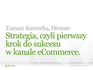 Tomasz Karwatka, Divante
Strategia, czyli pierwszy
krok do sukcesu
w kanale eCommerce.
 