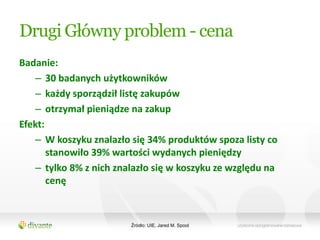 Drugi Główny problem - cena
Badanie:
   – 30 badanych użytkowników
   – każdy sporządził listę zakupów
   – otrzymał pieniądze na zakup
Efekt:
   – W koszyku znalazło się 34% produktów spoza listy co
       stanowiło 39% wartości wydanych pieniędzy
   – tylko 8% z nich znalazło się w koszyku ze względu na
       cenę



                        Źródło: UIE, Jared M. Spool
 