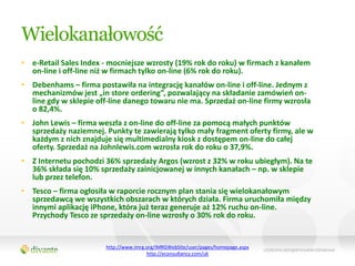 Wielokanałowość
• e-Retail Sales Index - mocniejsze wzrosty (19% rok do roku) w firmach z kanałem
  on-line i off-line niż w firmach tylko on-line (6% rok do roku).
• Debenhams – firma postawiła na integrację kanałów on-line i off-line. Jednym z
  mechanizmów jest „in store ordering”, pozwalający na składanie zamówieo on-
  line gdy w sklepie off-line danego towaru nie ma. Sprzedaż on-line firmy wzrosła
  o 82,4%.
• John Lewis – firma weszła z on-line do off-line za pomocą małych punktów
  sprzedaży naziemnej. Punkty te zawierają tylko mały fragment oferty firmy, ale w
  każdym z nich znajduje się multimedialny kiosk z dostępem on-line do całej
  oferty. Sprzedaż na Johnlewis.com wzrosła rok do roku o 37,9%.
• Z Internetu pochodzi 36% sprzedaży Argos (wzrost z 32% w roku ubiegłym). Na te
  36% składa się 10% sprzedaży zainicjowanej w innych kanałach – np. w sklepie
  lub przez telefon.
• Tesco – firma ogłosiła w raporcie rocznym plan stania się wielokanałowym
  sprzedawcą we wszystkich obszarach w których działa. Firma uruchomiła między
  innymi aplikację iPhone, która już teraz generuje aż 12% ruchu on-line.
  Przychody Tesco ze sprzedaży on-line wzrosły o 30% rok do roku.


                        http://www.imrg.org/IMRGWebSite/user/pages/homepage.aspx
                                        http://econsultancy.com/uk
 