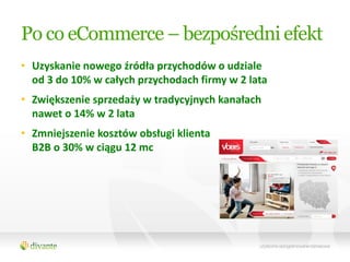Po co eCommerce – bezpośredni efekt
• Uzyskanie nowego źródła przychodów o udziale
  od 3 do 10% w całych przychodach firmy w 2 lata
• Zwiększenie sprzedaży w tradycyjnych kanałach
  nawet o 14% w 2 lata
• Zmniejszenie kosztów obsługi klienta
  B2B o 30% w ciągu 12 mc
 