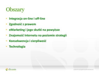 Obszary
• Integracja on-line i off-line
• Zgodnośd z prawem
• eMarketing i jego skutki na powyższe
• Znajomośd Internetu na poziomie strategii
• Konsekwencja i cierpliwośd
• Technologia
 