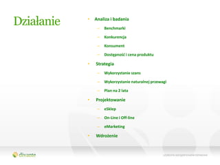 Działanie   •   Analiza i badania
                 –   Benchmarki

                 –   Konkurencja

                 –   Konsument

                 –   Dostępnośd i cena produktu

            •   Strategia
                 –   Wykorzystanie szans

                 –   Wykorzystanie naturalnej przewagi

                 –   Plan na 2 lata

            •   Projektowanie
                 –   eSklep

                 –   On-Line i Off-line

                 –   eMarketing

            •   Wdrożenie
 