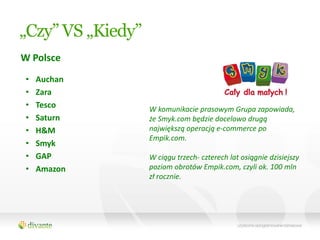 „Czy” VS „Kiedy”
W Polsce
 •   Auchan
 •   Zara
 •   Tesco         W komunikacie prasowym Grupa zapowiada,
 •   Saturn        że Smyk.com będzie docelowo drugą
 •   H&M           największą operacją e-commerce po
                   Empik.com.
 •   Smyk
 •   GAP           W ciągu trzech- czterech lat osiągnie dzisiejszy
 •   Amazon        poziom obrotów Empik.com, czyli ok. 100 mln
                   zł rocznie.
 
