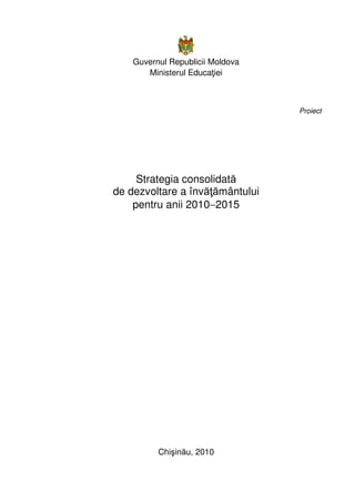 Guvernul Republicii Moldova
Ministerul Educaţiei
Proiect
Strategia consolidată
de dezvoltare a învăţământului
pentru anii 2010−2015
Chişinău, 2010
 