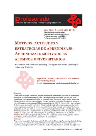 http://www.ugr.es/local/recfpro/rev161ART8.pdf
MOTIVOS, ACTITUDES Y
ESTRATEGIAS DE APRENDIZAJE:
APRENDIZAJE MOTIVADO EN
ALUMNOS UNIVERSITARIOS
Motivation, Attitudes and Learning Strategies: Motivated Learning In
University Students
VOL. 16, Nº 1 (enero-abril 2012)
ISSN 1138-414X (edición papel)
ISSN 1989-639X (edición electrónica)
Fecha de recepción 22/10/2011
Fecha de aceptación 06/04/2012
Ángel Boza Carreño y María de la O Toscano Cruz
Universidad de Huelva
E-mail: aboza@uhu.es, maria.toscano@dedu.uhu.es
Resumen:
Este trabajo pretende evaluar los factores asociados al aprendizaje motivado de los alumnos
universitarios. Mediante una escala Likert se evalúan metas, actitudes, motivos, así como
condiciones, estrategias e implicación en el estudio para determinar cuáles son los rasgos que
diferencian a los alumnos más motivados frente a los menos motivados. La muestra, aleatoria
estratificada proporcional, es de 938 alumnos de la Universidad de Huelva. Entre los resultados
destacan como rasgos diferenciadores del aprendizaje motivado en alumnos universitarios las
metas cognitivas, sociales y de tarea, una actitud ante el aprendizaje orientada al éxito, una
atribución de éste a sí mismos, y unos motivos para estudiar relacionados con el trabajo futuro.
También destacan por ser competentes en el estudio, combinar capacidad de trabajo individual y
trabajo en equipo, usar más las estrategias de aprendizaje, e implicarse en el estudio.
Palabras clave: aprendizaje motivado, motivación académica, metas vitales, actitud ante el
aprendizaje, motivos personales, estrategias de aprendizaje.
Abstract:
This work evaluates the factors associated with motivated learning of university students. Using a
Linker scale, we evaluate the goals, attitudes, motives for learning. We also evaluate the
conditions, strategies and involvement in the study. The objective is to identify the differences
 
