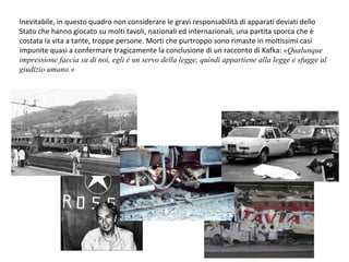 Inevitabile, in questo quadro non considerare le gravi responsabilità di apparati deviati dello Stato che hanno giocato su molti tavoli, nazionali ed internazionali, una partita sporca che è costata la vita a tante, troppe persone. Morti che purtroppo sono rimaste in moltissimi casi impunite quasi a confermare tragicamente la conclusione di un racconto di Kafka:  «Qualunque impressione faccia su di noi, egli è un servo della legge, quindi appartiene alla legge e sfugge al giudizio umano.» 