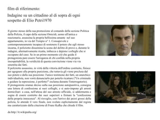 film di riferimento: Indagine su un cittadino al di sopra di ogni  sospetto di Elio Petri1970 Il giorno stesso della sua promozione al comando della sezione Politica della Polizia, il capo della sezione Omicidi, uomo all'antica e reazionario, assassina la propria bellissima amante  nel suo appartamento, in via del Tempio n° 1. Consapevole e contemporaneamente incapace di sostenere il potere che egli stesso incarna, il poliziotto dissemina la scena del delitto di prove e, durante le indagini, alternativamente ricatta, imbecca e depista i colleghi che si occupano del caso. Se in un primo momento ciò che guida il protagonista pare essere l'arroganza di chi confida nella propria insospettabilità, la veridicità di questa convinzione viene via via smentita dai fatti. Il poliziotto assassino, in virtù della vittoria dell'ordine costituito, finisce per agognare alla propria punizione, che tuttavia gli viene preclusa dal suo potere e dalla sua posizione: l'unico testimone dei fatti, un anarchico individualista, non vorrà denunciarlo per poterlo ricattare ("Un criminale a guidare la repressione, è perfetto!" esclama durante l'interrogatorio). Il protagonista oramai deciso sulla sua posizione autopunitiva, consegna una lettera di confessione ai suoi colleghi, e si auto-impone gli arresti domiciliari: a casa, nell'attesa del suo arresto ufficiale, si addormenta e sogna di essere costretto dai suoi superiori a firmare la "confessione della propria innocenza". Al risveglio, con l'arrivo dei pezzi grossi della polizia, lo attende il vero finale, non svelato esplicitamente dal regista ma caratterizzato dalla citazione di Franz Kafka che chiude il film. da http://it.wikipedia.org/ 