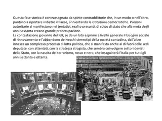 Questa fase storica è contrassegnata da spinte contraddittorie che, in un modo o nell'altro, puntano a riportare indietro il Paese, annientando le istituzioni democratiche. Pulsioni autoritarie si manifestano nei tentativi, reali o presunti, di colpo di stato che alla metà degli anni sessanta creano grande preoccupazione. La contestazione giovanile del '68, se da un lato esprime a livello generale il bisogno sociale di rinnovamento e l'abbandono dei vecchi stereotipi della società contadina, dall'altro innesca un complesso processo di lotta politica, che si manifesta anche al di fuori delle sedi deputate  con attentati, con la strategia stragista, che sembra coinvolgere settori deviati dello Stato, con la nascita del terrorismo, rosso e nero, che insaguinerà l'Italia per tutti gli anni settanta e ottanta. 