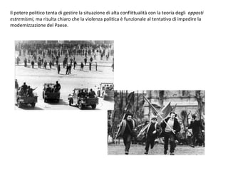 Il potere politico tenta di gestire la situazione di alta conflittualità con la teoria degli  opposti estremismi,  ma risulta chiaro che la violenza politica è funzionale al tentativo di impedire la modernizzazione del Paese. 