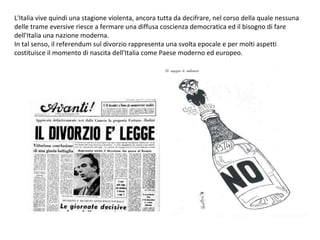 L'Italia vive quindi una stagione violenta, ancora tutta da decifrare, nel corso della quale nessuna delle trame eversive riesce a fermare una diffusa coscienza democratica ed il bisogno di fare dell'Italia una nazione moderna. In tal senso, il referendum sul divorzio rappresenta una svolta epocale e per molti aspetti costituisce il momento di nascita dell'Italia come Paese moderno ed europeo. 