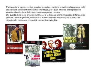 D'altra parte le trame eversive, stragiste e golpiste, mettono in evidenza la presenza nello Stato di vasti settori antidemocratici e nostalgici, per i quali il ricorso alla repressione violenta e l'esaltazione dello stato forte sono pratica comune. Che questo clima fosse presente nel Paese, lo testimonia anche il massiccio diffondersi di pellicole cinematografiche, nelle quali si esalta l'intervento violento, e tutt’altro che istituzionale, contro una criminalità che sembra invincibile. 
